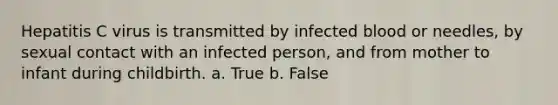 Hepatitis C virus is transmitted by infected blood or needles, by sexual contact with an infected person, and from mother to infant during childbirth. a. True b. False