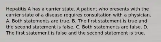 Hepatitis A has a carrier state. A patient who presents with the carrier state of a disease requires consultation with a physician. A. Both statements are true. B. The first statement is true and the second statement is false. C. Both statements are false. D. The first statement is false and the second statement is true.