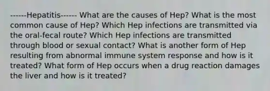 ------Hepatitis------ What are the causes of Hep? What is the most common cause of Hep? Which Hep infections are transmitted via the oral-fecal route? Which Hep infections are transmitted through blood or sexual contact? What is another form of Hep resulting from abnormal immune system response and how is it treated? What form of Hep occurs when a drug reaction damages the liver and how is it treated?