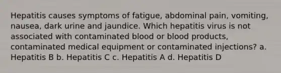 Hepatitis causes symptoms of fatigue, abdominal pain, vomiting, nausea, dark urine and jaundice. Which hepatitis virus is not associated with contaminated blood or blood products, contaminated medical equipment or contaminated injections? a. Hepatitis B b. Hepatitis C c. Hepatitis A d. Hepatitis D