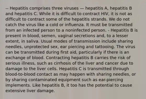 -- Hepatitis comprises three viruses — hepatitis A, hepatitis B and hepatitis C. While it is difficult to contract HIV, it is not as difficult to contract some of the hepatitis strands. We do not catch the virus like a cold or influenza. It must be transmitted from an infected person to a noninfected person. - Hepatitis B is present in blood, semen, vaginal secretions and, to a lesser extent, in saliva. Usual modes of transmission include sharing needles, unprotected sex, ear piercing and tattooing. The virus can be transmitted during first aid, particularly if there is an exchange of blood. Contracting hepatitis B carries the risk of serious illness, such as cirrhosis of the liver and cancer due to damage to the liver cells. Hepatitis C is transmitted through blood-to-blood contact as may happen with sharing needles, or by sharing contaminated equipment such as ear-piercing implements. Like hepatitis B, it too has the potential to cause extensive liver damage.