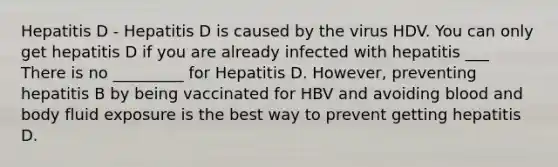 Hepatitis D - Hepatitis D is caused by the virus HDV. You can only get hepatitis D if you are already infected with hepatitis ___ There is no _________ for Hepatitis D. However, preventing hepatitis B by being vaccinated for HBV and avoiding blood and body fluid exposure is the best way to prevent getting hepatitis D.