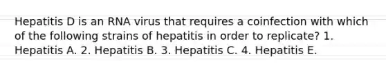 Hepatitis D is an RNA virus that requires a coinfection with which of the following strains of hepatitis in order to replicate? 1. Hepatitis A. 2. Hepatitis B. 3. Hepatitis C. 4. Hepatitis E.