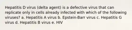 Hepatitis D virus (delta agent) is a defective virus that can replicate only in cells already infected with which of the following viruses? a. Hepatitis A virus b. Epstein-Barr virus c. Hepatitis G virus d. Hepatitis B virus e. HIV