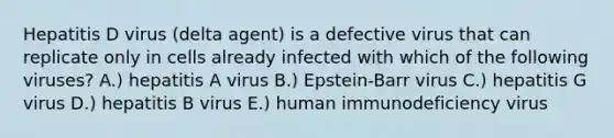 Hepatitis D virus (delta agent) is a defective virus that can replicate only in cells already infected with which of the following viruses? A.) hepatitis A virus B.) Epstein-Barr virus C.) hepatitis G virus D.) hepatitis B virus E.) human immunodeficiency virus