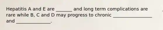 Hepatitis A and E are _______ and long term complications are rare while B, C and D may progress to chronic _________________ and _______________.