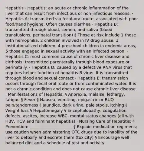 Hepatitis · Hepatitis: an acute or chronic inflammation of the liver that can result from infectious or non-infectious reasons. · Hepatitis A: transmitted via fecal-oral route, associated with poor food/hand hygiene. Often causes diarrhea · Hepatitis B: transmitted through blood, semen, and saliva (blood transfusions, perinatal transition) § Those at risk include 1 those with hemophilia, 2 children involved in IV drug abuse, 3 institutionalized children, 4 preschool children in endemic areas, 5 those engaged in sexual activity with an infected person. · Hepatitis C: most common cause of chronic liver disease and cirrhosis; transmitted parenterally through blood exposure or perinatally. · Hepatitis D: caused by a defective RNA virus that requires helper function of hepatitis B virus. It is transmitted through blood and sexual contact · Hepatitis E: transmission occurs through fecal-oral route or from contaminated water. It is not a chronic condition and does not cause chronic liver disease. · Manifestations of Hepatitis: § Anorexia, malaise, lethargy, fatigue § Fever § Nausea, vomiting, epigastric or RUQ pain/tenderness § Jaundice, dark urine, pale stools, itching § Weight loss § Hepatomegaly § Encephalopathy, coagulation defects, ascites, increase WBC, mental status changes (all with HBV, HCV and fulminant hepatitis) · Nursing Care of Hepatitis: § Prevention: _____________________ § Explain medication regimens; use caution when administering OTC drugs due to inability of the liver to detoxify and excrete them (toxicity) § Encourage well-balanced diet and a schedule of rest and activity