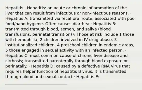 Hepatitis · Hepatitis: an acute or chronic inflammation of the liver that can result from infectious or non-infectious reasons. · Hepatitis A: transmitted via fecal-oral route, associated with poor food/hand hygiene. Often causes diarrhea · Hepatitis B: transmitted through blood, semen, and saliva (blood transfusions, perinatal transition) § Those at risk include 1 those with hemophilia, 2 children involved in IV drug abuse, 3 institutionalized children, 4 preschool children in endemic areas, 5 those engaged in sexual activity with an infected person. · Hepatitis C: most common cause of chronic liver disease and cirrhosis; transmitted parenterally through blood exposure or perinatally. · Hepatitis D: caused by a defective RNA virus that requires helper function of hepatitis B virus. It is transmitted through blood and sexual contact · Hepatitis E: _______________________________