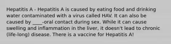 Hepatitis A - Hepatitis A is caused by eating food and drinking water contaminated with a virus called HAV. It can also be caused by ____-oral contact during sex. While it can cause swelling and inflammation in the liver, it doesn't lead to chronic (life-long) disease. There is a vaccine for Hepatitis A!