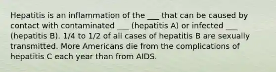 Hepatitis is an inflammation of the ___ that can be caused by contact with contaminated ___ (hepatitis A) or infected ___ (hepatitis B). 1/4 to 1/2 of all cases of hepatitis B are sexually transmitted. More Americans die from the complications of hepatitis C each year than from AIDS.