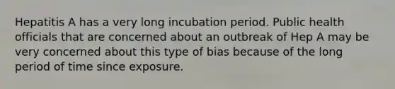 Hepatitis A has a very long incubation period. Public health officials that are concerned about an outbreak of Hep A may be very concerned about this type of bias because of the long period of time since exposure.