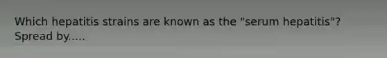Which hepatitis strains are known as the "serum hepatitis"? Spread by.....