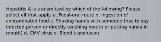 Hepatitis A is transmitted by which of the following? Please select all that apply. a. Fecal-oral route b. Ingestion of contaminated food c. Shaking hands with someone (has to say infected person or directly touching mouth or putting hands in mouth) d. CMV virus e. Blood transfusion