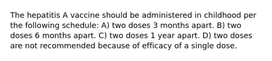 The hepatitis A vaccine should be administered in childhood per the following schedule: A) two doses 3 months apart. B) two doses 6 months apart. C) two doses 1 year apart. D) two doses are not recommended because of efficacy of a single dose.