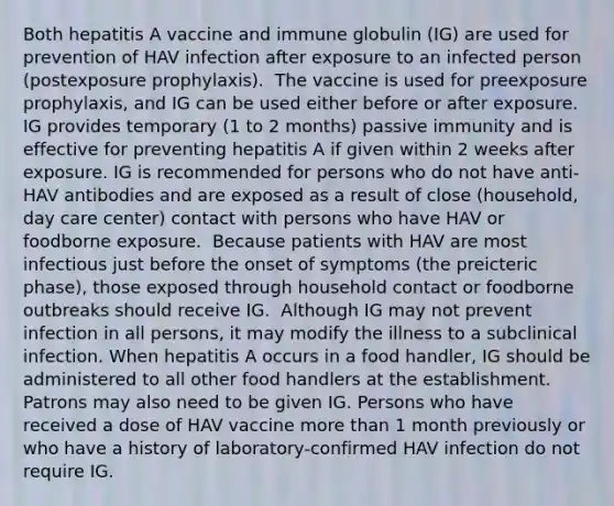 Both hepatitis A vaccine and immune globulin (IG) are used for prevention of HAV infection after exposure to an infected person (postexposure prophylaxis). ​ The vaccine is used for preexposure prophylaxis, and IG can be used either before or after exposure. ​ IG provides temporary (1 to 2 months) passive immunity and is effective for preventing hepatitis A if given within 2 weeks after exposure.​ IG is recommended for persons who do not have anti-HAV antibodies and are exposed as a result of close (household, day care center) contact with persons who have HAV or foodborne exposure. ​ Because patients with HAV are most infectious just before the onset of symptoms (the preicteric phase), those exposed through household contact or foodborne outbreaks should receive IG. ​ Although IG may not prevent infection in all persons, it may modify the illness to a subclinical infection.​ When hepatitis A occurs in a food handler, IG should be administered to all other food handlers at the establishment. Patrons may also need to be given IG.​ Persons who have received a dose of HAV vaccine more than 1 month previously or who have a history of laboratory-confirmed HAV infection do not require IG.​