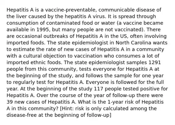 Hepatitis A is a vaccine-preventable, communicable disease of the liver caused by the hepatitis A virus. It is spread through consumption of contaminated food or water (a vaccine became available in 1995, but many people are not vaccinated). There are occasional outbreaks of Hepatitis A in the US, often involving imported foods. The state epidemiologist in North Carolina wants to estimate the rate of new cases of Hepatitis A in a community with a cultural objection to vaccination who consumes a lot of imported ethnic foods. The state epidemiologist samples 1291 people from this community, tests everyone for Hepatitis A at the beginning of the study, and follows the sample for one year to regularly test for Hepatitis A. Everyone is followed for the full year. At the beginning of the study 117 people tested positive for Hepatitis A. Over the course of the year of follow-up there were 39 new cases of Hepatitis A. What is the 1-year risk of Hepatitis A in this community? [Hint: risk is only calculated among the disease-free at the beginning of follow-up]