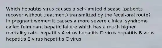 Which hepatitis virus causes a self-limited disease (patients recover without treatment) transmitted by the fecal-oral route? In pregnant women it causes a more severe clinical syndrome called fulminant hepatic failure which has a much higher mortality rate. hepatitis A virus hepatitis D virus hepatitis B virus hepatitis E virus hepatitis C virus