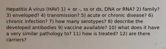 Hepatitis A virus (HAV) 1) + or -, ss or ds, DNA or RNA? 2) family? 3) enveloped? 4) transmission? 5) acute or chronic disease? 6) chronic infection? 7) how many serotypes? 8) describe the developed antibodies 9) vaccine available? 10) what does it have a very similar pathology to? 11) how is treated? 12) are there carriers?