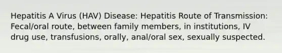 Hepatitis A Virus (HAV) Disease: Hepatitis Route of Transmission: Fecal/oral route, between family members, in institutions, IV drug use, transfusions, orally, anal/oral sex, sexually suspected.