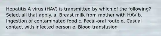 Hepatitis A virus (HAV) is transmitted by which of the following? Select all that apply. a. Breast milk from mother with HAV b. Ingestion of contaminated food c. Fecal-oral route d. Casual contact with infected person e. Blood transfusion