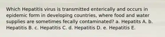 Which Hepatitis virus is transmitted enterically and occurs in epidemic form in developing countries, where food and water supplies are sometimes fecally contaminated? a. Hepatits A. b. Hepatitis B. c. Hepatitis C. d. Hepatitis D. e. Hepatitis E.