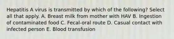 Hepatitis A virus is transmitted by which of the following? Select all that apply. A. Breast milk from mother with HAV B. Ingestion of contaminated food C. Fecal-oral route D. Casual contact with infected person E. Blood transfusion