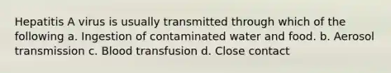 Hepatitis A virus is usually transmitted through which of the following a. Ingestion of contaminated water and food. b. Aerosol transmission c. Blood transfusion d. Close contact