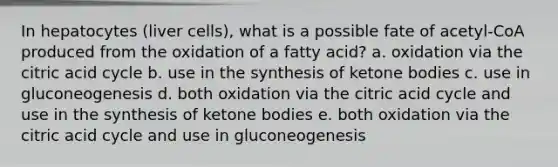 In hepatocytes (liver cells), what is a possible fate of acetyl-CoA produced from the oxidation of a fatty acid? a. oxidation via the citric acid cycle b. use in the synthesis of ketone bodies c. use in gluconeogenesis d. both oxidation via the citric acid cycle and use in the synthesis of ketone bodies e. both oxidation via the citric acid cycle and use in gluconeogenesis