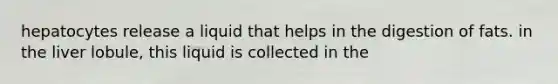 hepatocytes release a liquid that helps in the digestion of fats. in the liver lobule, this liquid is collected in the