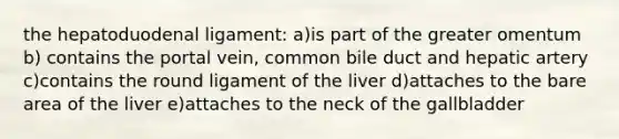 the hepatoduodenal ligament: a)is part of the greater omentum b) contains the portal vein, common bile duct and hepatic artery c)contains the round ligament of the liver d)attaches to the bare area of the liver e)attaches to the neck of the gallbladder