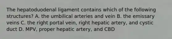 The hepatoduodenal ligament contains which of the following structures? A. the umbilical arteries and vein B. the emissary veins C. the right portal vein, right hepatic artery, and cystic duct D. MPV, proper hepatic artery, and CBD