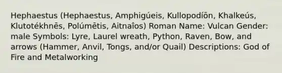 Hephaestus (Hephaestus, Amphigúeis, Kullopodíōn, Khalkeús, Klutotékhnēs, Polúmētis, Aitnaîos) Roman Name: Vulcan Gender: male Symbols: Lyre, Laurel wreath, Python, Raven, Bow, and arrows (Hammer, Anvil, Tongs, and/or Quail) Descriptions: God of Fire and Metalworking