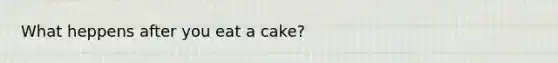 What heppens after you eat a cake?