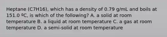 Heptane (C7H16), which has a density of 0.79 g/mL and boils at 151.0 ºC, is which of the following? A. a solid at room temperature B. a liquid at room temperature C. a gas at room temperature D. a semi-solid at room temperature