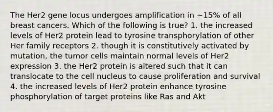 The Her2 gene locus undergoes amplification in ~15% of all breast cancers. Which of the following is true? 1. the increased levels of Her2 protein lead to tyrosine transphorylation of other Her family receptors 2. though it is constitutively activated by mutation, the tumor cells maintain normal levels of Her2 expression 3. the Her2 protein is altered such that it can translocate to the cell nucleus to cause proliferation and survival 4. the increased levels of Her2 protein enhance tyrosine phosphorylation of target proteins like Ras and Akt