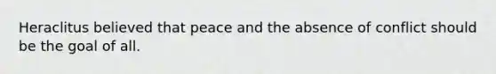 Heraclitus believed that peace and the absence of conflict should be the goal of all.