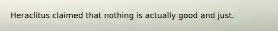 Heraclitus claimed that nothing is actually good and just.