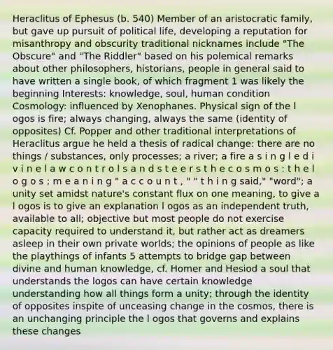 Heraclitus of Ephesus (b. 540) Member of an aristocratic family, but gave up pursuit of political life, developing a reputation for misanthropy and obscurity traditional nicknames include "The Obscure" and "The Riddler" based on his polemical remarks about other philosophers, historians, people in general said to have written a single book, of which fragment 1 was likely the beginning Interests: knowledge, soul, human condition Cosmology: influenced by Xenophanes. Physical sign of the l ogos is fire; always changing, always the same (identity of opposites) Cf. Popper and other traditional interpretations of Heraclitus argue he held a thesis of radical change: there are no things / substances, only processes; a river; a fire a s i n g l e d i v i n e l a w c o n t r o l s a n d s t e e r s t h e c o s m o s : t h e l o g o s ; m e a n i n g " a c c o u n t , " " t h i n g said," "word"; a unity set amidst nature's constant flux on one meaning, to give a l ogos is to give an explanation l ogos as an independent truth, available to all; objective but most people do not exercise capacity required to understand it, but rather act as dreamers asleep in their own private worlds; the opinions of people as like the playthings of infants 5 attempts to bridge gap between divine and human knowledge, cf. Homer and Hesiod a soul that understands the logos can have certain knowledge understanding how all things form a unity; through the identity of opposites inspite of unceasing change in the cosmos, there is an unchanging principle the l ogos that governs and explains these changes