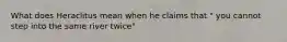 What does Heraclitus mean when he claims that " you cannot step into the same river twice"