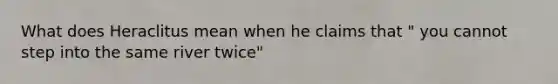 What does Heraclitus mean when he claims that " you cannot step into the same river twice"