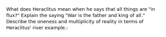 What does Heraclitus mean when he says that all things are "in flux?" Explain the saying "War is the father and king of all." Describe the oneness and multiplicity of reality in terms of Heraclitus' river example.: