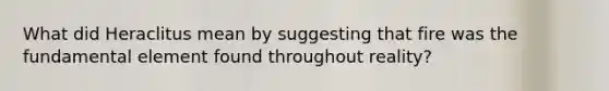What did Heraclitus mean by suggesting that fire was the fundamental element found throughout reality?