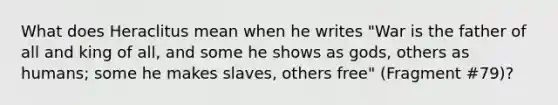 What does Heraclitus mean when he writes "War is the father of all and king of all, and some he shows as gods, others as humans; some he makes slaves, others free" (Fragment #79)?