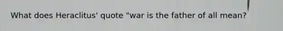 What does Heraclitus' quote "war is the father of all mean?