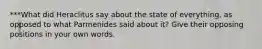 ***What did Heraclitus say about the state of everything, as opposed to what Parmenides said about it? Give their opposing positions in your own words.
