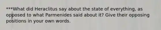 ***What did Heraclitus say about the state of everything, as opposed to what Parmenides said about it? Give their opposing positions in your own words.