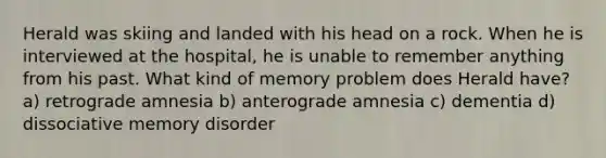 Herald was skiing and landed with his head on a rock. When he is interviewed at the hospital, he is unable to remember anything from his past. What kind of memory problem does Herald have? a) retrograde amnesia b) anterograde amnesia c) dementia d) dissociative memory disorder