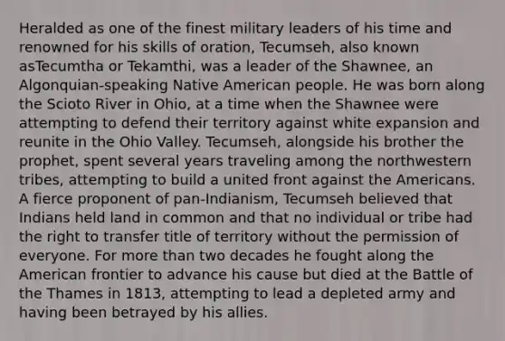 Heralded as one of the finest military leaders of his time and renowned for his skills of oration, Tecumseh, also known asTecumtha or Tekamthi, was a leader of the Shawnee, an Algonquian-speaking Native American people. He was born along the Scioto River in Ohio, at a time when the Shawnee were attempting to defend their territory against white expansion and reunite in the Ohio Valley. Tecumseh, alongside his brother the prophet, spent several years traveling among the northwestern tribes, attempting to build a united front against the Americans. A fierce proponent of pan-Indianism, Tecumseh believed that Indians held land in common and that no individual or tribe had the right to transfer title of territory without the permission of everyone. For more than two decades he fought along the American frontier to advance his cause but died at the Battle of the Thames in 1813, attempting to lead a depleted army and having been betrayed by his allies.