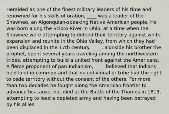 Heralded as one of the finest military leaders of his time and renowned for his skills of oration, ____ was a leader of the Shawnee, an Algonquian-speaking Native American people. He was born along the Scioto River in Ohio, at a time when the Shawnee were attempting to defend their territory against white expansion and reunite in the Ohio Valley, from which they had been displaced in the 17th century. ____, alonside his brother the prophet, spent several years traveling among the northwestern tribes, attempting to build a united front against the Americans. A fierce proponent of pan-Indianism, ____ believed that Indians held land in common and that no individual or tribe had the right to cede territory without the consent of the others. For more than two decades he fought along the American frontier to advance his cause, but died at the Battle of the Thames in 1813, attempting to lead a depleted army and having been betrayed by his allies.