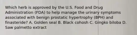 Which herb is approved by the U.S. Food and Drug Administration (FDA) to help manage the urinary symptoms associated with benign prostatic hypertrophy (BPH) and finasteride? A. Golden seal B. Black cohosh C. Gingko biloba D. Saw palmetto extract